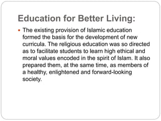 Education for Better Living:
 The existing provision of Islamic education
formed the basis for the development of new
curricula. The religious education was so directed
as to facilitate students to learn high ethical and
moral values encoded in the spirit of Islam. It also
prepared them, at the same time, as members of
a healthy, enlightened and forward-looking
society.
 