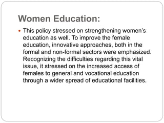 Women Education:
 This policy stressed on strengthening women’s
education as well. To improve the female
education, innovative approaches, both in the
formal and non-formal sectors were emphasized.
Recognizing the difficulties regarding this vital
issue, it stressed on the increased access of
females to general and vocational education
through a wider spread of educational facilities.
 