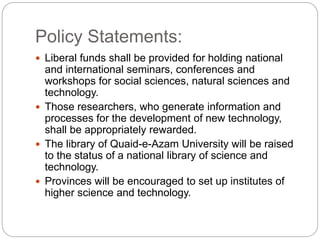 Policy Statements:
 Liberal funds shall be provided for holding national
and international seminars, conferences and
workshops for social sciences, natural sciences and
technology.
 Those researchers, who generate information and
processes for the development of new technology,
shall be appropriately rewarded.
 The library of Quaid-e-Azam University will be raised
to the status of a national library of science and
technology.
 Provinces will be encouraged to set up institutes of
higher science and technology.
 