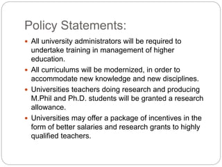 Policy Statements:
 All university administrators will be required to
undertake training in management of higher
education.
 All curriculums will be modernized, in order to
accommodate new knowledge and new disciplines.
 Universities teachers doing research and producing
M.Phil and Ph.D. students will be granted a research
allowance.
 Universities may offer a package of incentives in the
form of better salaries and research grants to highly
qualified teachers.
 