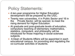 Policy Statements:
 A ten-year programme for Higher Education
development will be prepared by the UGC.
 Twenty new universities, 4 in Public Sector and 16 in
the Private Sector, will be opened, to meet the
rising demand for Higher Education.
 At graduate and post-graduate levels of education,
compulsory teaching of elementary mathematics,
statistics, computers, and philosophy will be
introduced for those majoring in social sciences
subjects.
 A Dean of Students Affairs will be appointed in each
educational campus, for promoting and regulating the
co-curricular activities of students.
 