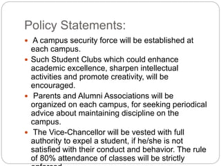 Policy Statements:
 A campus security force will be established at
each campus.
 Such Student Clubs which could enhance
academic excellence, sharpen intellectual
activities and promote creativity, will be
encouraged.
 Parents and Alumni Associations will be
organized on each campus, for seeking periodical
advice about maintaining discipline on the
campus.
 The Vice-Chancellor will be vested with full
authority to expel a student, if he/she is not
satisfied with their conduct and behavior. The rule
of 80% attendance of classes will be strictly
 