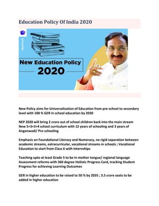 Education Policy Of India 2020
New Policy aims for Universalization of Education from pre-school to secondary
level with 100 % GER in school education by 2030
NEP 2020 will bring 2 crore out of school children back into the main stream
New 5+3+3+4 school curriculum with 12 years of schooling and 3 years of
Anganwadi/ Pre-schooling
Emphasis on Foundational Literacy and Numeracy, no rigid separation between
academic streams, extracurricular, vocational streams in schools ; Vocational
Education to start from Class 6 with Internships
Teaching upto at least Grade 5 to be in mother tongue/ regional language
Assessment reforms with 360 degree Holistic Progress Card, tracking Student
Progress for achieving Learning Outcomes
GER in higher education to be raised to 50 % by 2035 ; 3.5 crore seats to be
added in higher education
 