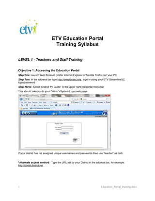 ETV Education Portal<br />Training Syllabus<br />LEVEL 1 - Teachers and Staff Training <br />Objective 1: Accessing the Education Portal <br />Step One: Launch Web Browser (prefer Internet Explorer or Mozilla Firefox) on your PC <br />Step Two: In the address bar type http://oneplacesc.org , sign in using your ETV StreamlineSC login/password<br />Step Three: Select “District TV Guide” in the upper right horizontal menu bar <br />This should take you to your District’s System Login web page.<br />If your district has not assigned unique usernames and passwords then use “teacher” as both.<br />*Alternate access method:  Type the URL set by your District in the address bar, for example: http://portal.district.net<br />Objective 2: Viewing programs<br />Step One: The first time you ever use the portal, you may be required to install “Vbrick Systems Incorporated Software.” A yellow Active X bar may appear on the top of the browser. Click on the yellow bar to install, and follow directions.<br />You may be prompted to say “yes” to install up to 4 times:<br />Step Two: Chose the channel you wish to view, by double-clicking on the channel title. Be patient, it may take a few seconds before playing.<br />1905030480<br />*Tip - to learn what programs are airing on the ETV channels 1-4, search “ITV & ETV Programs” in OnePlaceSC<br />*Tip – To have a program recorded on your education portal system, contact your DES Contact or Media Specialist.<br />DES: http://www.scetv.org/education/des/contacts.cfm<br />-19050-137160<br />Step Three: To zoom out and play the video full screen, Click the blue circle button “Full”<br />Step Four:  To play Closed Caption, Click “CC-Off” and will change to “CC-On”<br />Step Five:  To change the volume level, slide the lever control beside the Full button.<br />Step Six:  To Mute, click on the small Speaker icon.<br />Step Seven:  To launch the video in an external player, click on the Arrow icon beside the CC. (Recommended when using the Closed Caption)<br />Objective 3:  Checking the Schedule and Accessing the Asset Library <br />Remember to have a program recorded; contact your Contact or Media Specialist.<br />DES: http://www.scetv.org/education/des/contacts.cfm<br />Step One: After you identify a program to be recorded, it is good practice to see if the program has already been scheduled to be recorded. <br />To do this simply, click on the “Scheduling” link from at the bottom of the screen.  You will see a horizontal menu bar with the following options: <br />Live Broadcast | Asset Library | Scheduling | Playlists | Help | Logout<br />Step Two: To View a program after it has been recorded or uploaded, Select “Asset Library” at the bottom of the screen. This will take you to your inventory of recordings and available On-Demand content. You will see folders and videos. Inside each folder there are more videos pertaining to the name of the folder <br />Step Three: Select a folder or a video from the guide and it will begin playing in the right hand preview pane. Since this video is “on-demand” you may fast forward, rewind, stop, and pause this video. <br />1979930160655<br />Step Four: If you “mouse-over” each channel an “info” link will appear and you can see the description and other relevant information entered about the program<br />4217670777240Level 2 – Media Specialists and DES TrainingHow to Record, Upload and File a Video **you must have an assigned log-in with permissions that allow you to perform the following objectives. Objective 1: Recording on the fly. <br />Step One: Open “Live Broadcasts” as discussed earlier. <br />Step Two: Select the channel you wish to view. <br />Step Three: Below the video panel on the control bar click the record button. (denoted by the red dot) <br />Step Four: Upon completion of the desired recording click the record button again to stop the recorded session. <br />Step Five: The finished file will be stored in the root directory and can be found in the Asset Library as a time-stamped file; i.e. 02 _ ETV _ ITV Satellite Channel 2_03_04_11_16_32_08.wmv. You can re-label the file later, learn how in Objective 4.<br />255270083185Objective 2: Scheduling a Recording <br />This objective will teach you how to schedule recording off one of the channels to your Video on Demand Server.  The recorded programs can be accessed through the Asset Library.<br />Step One: Select the “Scheduling” tab on the bottom horizontal menu bar. <br />Step Two: Select the date you wish by clicking the “Add” button on the date<br /> <br />255651045720<br />Step Three: Give the Schedule a name.  <br />Step Four: Select “Record” from the menu of radio buttons rather than Live Broadcast or Stored Broadcast <br />Step Five: Select the Date and Time you wish to schedule the record. <br />Step Six: Select “Next” at the bottom of the Screen <br />*note- You can change the time to a specific minute; i.e. 4:07 PM<br />Step Seven: Selecting the Channel to be recorded depends if you are recording a channel using a VBrick or not.  <br />,[object Object],SKIP to Step 12 if channel is found in list.<br />OPTIONS:<br />,[object Object]