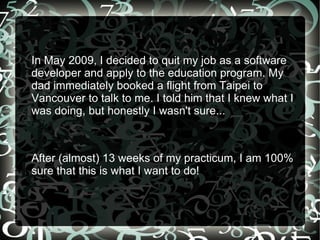 In May 2009, I decided to quit my job as a software developer and apply to the education program. My dad immediately booked a flight from Taipei to Vancouver to talk to me. I told him that I knew what I was doing, but honestly I wasn't sure...  After (almost) 13 weeks of my practicum, I am 100% sure that this is what I want to do! 