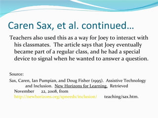 Caren Sax, et al. continued… Teachers also used this as a way for Joey to interact with his classmates.  The article says that Joey eventually became part of a regular class, and he had a special device to signal when he wanted to answer a question. Source: Sax, Caren, Ian Pumpian, and Doug Fisher (1995).  Assistive Technology  and Inclusion.  New Horizons for Learning.   Retrieved November  22, 2008, from  http://newhorizons.org/spneeds/inclusion/   teaching/sax.htm.  