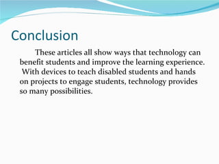 Conclusion These articles all show ways that technology can benefit students and improve the learning experience.  With devices to teach disabled students and hands on projects to engage students, technology provides so many possibilities.  
