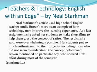 “ Teachers & Technology: English with an Edge” – by Neal Starkman Neal Starkman’s article used high school English teacher Andie Brown’s story as an example of how technology may improve the learning experience.  As a last assignment, she asked her students to make short films to help them grasp the concept of satire.  The results, she said, were overwhelmingly positive.  Her students put so much enthusiasm into their projects, including those who did not seem to understand the concept beforehand.  Brown mentioned on particular boy, who showed little effort during most of the semester.  (continued…) 
