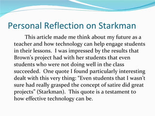 Personal Reflection on Starkman This article made me think about my future as a teacher and how technology can help engage students in their lessons.  I was impressed by the results that Brown’s project had with her students that even students who were not doing well in the class succeeded.  One quote I found particularly interesting dealt with this very thing: “Even students that I wasn’t sure had really grasped the concept of satire did great projects” (Starkman).  This quote is a testament to how effective technology can be.  