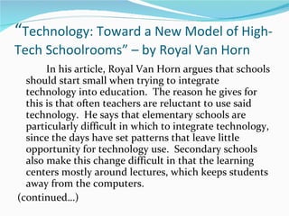 “ Technology: Toward a New Model of High-Tech Schoolrooms” – by Royal Van Horn In his article, Royal Van Horn argues that schools should start small when trying to integrate technology into education.  The reason he gives for this is that often teachers are reluctant to use said technology.  He says that elementary schools are particularly difficult in which to integrate technology, since the days have set patterns that leave little opportunity for technology use.  Secondary schools also make this change difficult in that the learning centers mostly around lectures, which keeps students away from the computers.  (continued…)  