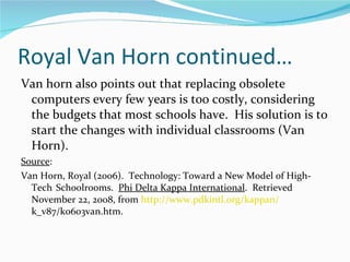 Royal Van Horn continued…  Van horn also points out that replacing obsolete computers every few years is too costly, considering the budgets that most schools have.  His solution is to start the changes with individual classrooms (Van Horn). Source : Van Horn, Royal (2006).  Technology: Toward a New Model of High-Tech  Schoolrooms.  Phi Delta Kappa International .  Retrieved  November 22, 2008, from  http://www.pdkintl.org/kappan/   k_v87/k0603van.htm.  