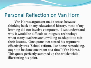 Personal Reflection on Van Horn Van Horn’s argument made sense, because, thinking back on my educational history, most of my learning did not involve computers.  I can understand why it would be difficult to integrate technology when many teachers are unwilling to adapt it to suit their lessons.  One quote that stated his argument effectively was “School reform, like home remodeling, ought to be done one room at a time” (Van Horn).  This quote perfectly summed up the article while illustrating his point. 