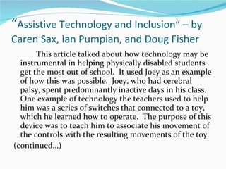 “ Assistive Technology and Inclusion” – by Caren Sax, Ian Pumpian, and Doug Fisher This article talked about how technology may be instrumental in helping physically disabled students get the most out of school.  It used Joey as an example of how this was possible.  Joey, who had cerebral palsy, spent predominantly inactive days in his class.  One example of technology the teachers used to help him was a series of switches that connected to a toy, which he learned how to operate.  The purpose of this device was to teach him to associate his movement of the controls with the resulting movements of the toy. (continued…)  
