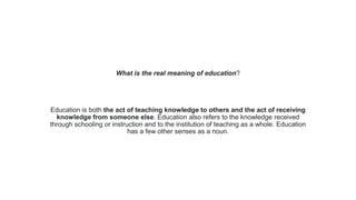 What is the real meaning of education?
Education is both the act of teaching knowledge to others and the act of receiving
knowledge from someone else. Education also refers to the knowledge received
through schooling or instruction and to the institution of teaching as a whole. Education
has a few other senses as a noun.
 