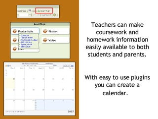 Teachers can make coursework and homework information easily available to both students and parents. With easy to use plugins you can create a calendar.   