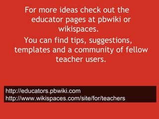 For more ideas check out the  educator pages at pbwiki or wikispaces.  You can find tips, suggestions, templates and a community of fellow teacher users. http://educators.pbwiki.com http://www.wikispaces.com/site/for/teachers 