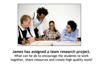 James has assigned a team research project. What can he do to encourage the students to work together, share resources and create high quality work? 