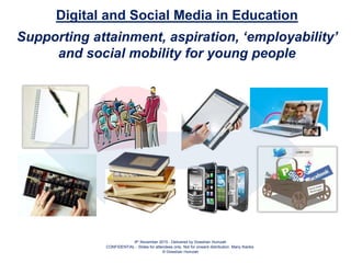 9th November 2015 - Delivered by Dowshan Humzah
CONFIDENTIAL - Slides for attendees only. Not for onward distribution. Many thanks.
© Dowshan Humzah
Digital and Social Media in Education
Supporting attainment, aspiration, ‘employability’
and social mobility for young people
 