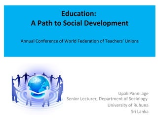 Education:
    A Path to Social Development

Annual Conference of World Federation of Teachers’ Unions




                                               Upali Pannilage
                      Senior Lecturer, Department of Sociology
                                          University of Ruhuna
                                                      Sri Lanka
 