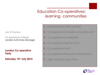 Education Co-operatives:
                              learning communities

                              1. National education context

Jon O’Connor                  2. Co-operative principles & background

Co-operative College          3. Co-operative Academies
London & SE Area Manager
                              4. Co-operative Free Schools

                              5. Co-operative Trusts
London Co-operative
Party                         6. Co-operative Education Partnerships

Saturday 14th July 2012       7. Q&A and discussion time
 