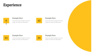 Experience
Example Here
There are many variations of passages of Lorem Ipsum
available, but the majority have suffered alteration
Example Here
There are many variations of passages of Lorem Ipsum
available, but the majority have suffered alteration
Example Here
There are many variations of passages of Lorem Ipsum
available, but the majority have suffered alteration
Example Here
There are many variations of passages of Lorem Ipsum
available, but the majority have suffered alteration
0
1
03
02
04
 