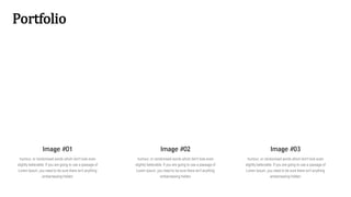 Portfolio
Image #01
humour, or randomised words which don't look even
slightly believable. If you are going to use a passage of
Lorem Ipsum, you need to be sure there isn't anything
embarrassing hidden
Image #02
humour, or randomised words which don't look even
slightly believable. If you are going to use a passage of
Lorem Ipsum, you need to be sure there isn't anything
embarrassing hidden
Image #03
humour, or randomised words which don't look even
slightly believable. If you are going to use a passage of
Lorem Ipsum, you need to be sure there isn't anything
embarrassing hidden
 