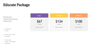 Educate Package
BASIC STANDARD PREMIUM
$67
10 days
Default pricing table
$134
Monthly
Default pricing table
$100
Annual
Default pricing table
PRINTING AND
TYPESETTING INDUSTRY.
LOREM IPSUM.
• 2 GB Disk Space
• 1 Website
• 2 GB Disk Space 1 Website
• Ticket Support
• 2 GB Disk Space
• 1 Website 10 GB Bandwidth
• Ticket Support
 