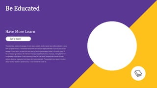 Be Educated
Have More Learn
There are many variations of passages of Lorem Ipsum available, but the majority have suffered alteration in some
form, by injected humour, or randomised words which don't look even slightly believable. If you are going to use a
passage of Lorem Ipsum, you need to be sure there isn't anything embarrassing hidden in the middle of text. All
the Lorem Ipsum generators on the Internet tend to repeat predefined chunks as necessary, making this the first
true generator on the Internet. It uses a dictionary of over 200 Latin words, combined with a handful of model
sentence structures, to generate Lorem Ipsum which looks reasonable. The generated Lorem Ipsum is therefore
always free from repetition, injected humour, or non-characteristic words etc.
Let`s Start
 