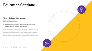 Education Continue
Your University Name
 There are many variations of passages of Lorem Ipsum
available, but the majority have suffered
humour, or randomised words which don't look even slightly believable. If you are
Lorem Ipsum, you need to be sure there isn't anything embarrassing hidden in the
Ipsum generators on the Internet tend to repeat predefined chunks as necessary,
generator on the Internet. It uses a dictionary of over 200 Latin words, combined
structures, to generate Lorem Ipsum which looks reasonable. The generated Lorem
from repetition, injected humour, or non-characteristic words etc.
2023-2025 Location Here
w w w . e x a m p l e . c o m
 