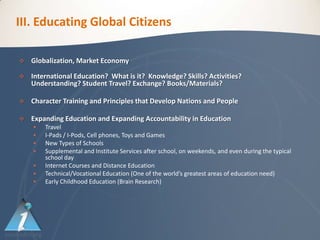 III. Educating Global Citizens

   Globalization, Market Economy

   International Education? What is it? Knowledge? Skills? Activities?
    Understanding? Student Travel? Exchange? Books/Materials?

   Character Training and Principles that Develop Nations and People

   Expanding Education and Expanding Accountability in Education
       Travel
       I-Pads / I-Pods, Cell phones, Toys and Games
       New Types of Schools
       Supplemental and Institute Services after school, on weekends, and even during the typical
        school day
       Internet Courses and Distance Education
       Technical/Vocational Education (One of the world’s greatest areas of education need)
       Early Childhood Education (Brain Research)
 