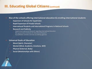 III. Educating Global Citizens (continued)

   Rise of the schools offering international education & enrolling international students
       Expansion of Schools for Expatriates
       Rapid Expansion of Private Schools
       International Students and International Programs in National Schools
       Research and Publicity
        •   Government sponsored Research regarding International Education
        •   Non-government Institutes for Educational Research
        •   Accreditation activities and new accrediting agencies


   Universal Goals of Education
       Moral (Spirit, Character)
       Mental (Mind, Academic, Emotions, Will)
       Physical (External, Body)
       Social (Relationships with Others)
 