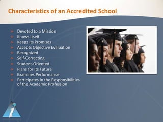 Characteristics of an Accredited School

   Devoted to a Mission
   Knows Itself
   Keeps Its Promises
   Accepts Objective Evaluation
   Recognized
   Self-Correcting
   Student-Oriented
   Plans for Its Future
   Examines Performance
   Participates in the Responsibilities
    of the Academic Profession
 