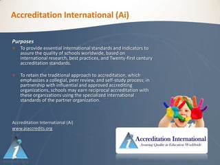 Accreditation International (Ai)

Purposes
   To provide essential international standards and indicators to
    assure the quality of schools worldwide, based on
    international research, best practices, and Twenty-first century
    accreditation standards.

   To retain the traditional approach to accreditation, which
    emphasizes a collegial, peer review, and self-study process; in
    partnership with influential and approved accrediting
    organizations, schools may earn reciprocal accreditation with
    these organizations using the specialized international
    standards of the partner organization.



Accreditation International (Ai)
www.aiaccredits.org
 