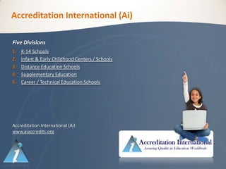 Accreditation International (Ai)

Five Divisions
1.   K-14 Schools
2.   Infant & Early Childhood Centers / Schools
3.   Distance Education Schools
4.   Supplementary Education
5.   Career / Technical Education Schools




Accreditation International (Ai)
www.aiaccredits.org
 