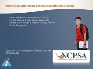 National Council Private School Accreditation (NCPSA)


   Encourage Traditional Accreditation Process
   Provide National & International Leadership
   Recognize, Encourage, & Improve Quality, Diversity
   Obtain Recognition




National Council Private School Accreditation (NCPSA)
www.ncpsa.org
 