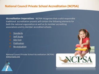 National Council Private School Accreditation (NCPSA)


Accreditation Imperatives - NCPSA recognizes that a valid responsible
traditional accreditation process will contain the following elements for
both the national organization as well as its member accrediting
associations and its member accredited schools.

   1.   Standards
   2.   Self-Study
   3.   Site Visit
   4.   Publication
   5.   Re-evaluation


National Council Private School Accreditation (NCPSA)
www.ncpsa.org
 