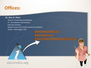 Offices:
Dr. Don D. Petry
  Director of International Relations
  Ai - Accreditation International
  Executive Director,
  National Council for Private School Accreditation
  Seattle , Washington, USA
                                       www.aiaccredits.org
                                       www.ncpsa.org
                                       www.theaccreditationalliance.org




 aiaccredits.org
 