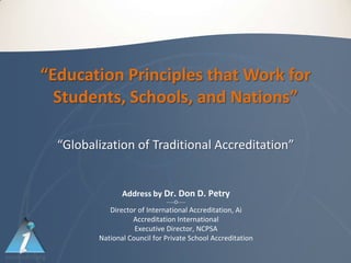 “Education Principles that Work for
  Students, Schools, and Nations”

  “Globalization of Traditional Accreditation”


                Address by Dr. Don D. Petry
                              -----O-----
            Director of International Accreditation, Ai
                   Accreditation International
                    Executive Director, NCPSA
         National Council for Private School Accreditation
 