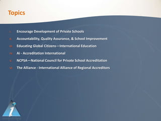 Topics

I.     Encourage Development of Private Schools
II.    Accountability, Quality Assurance, & School Improvement
III.   Educating Global Citizens—International Education
IV.    Ai - Accreditation International
V.     NCPSA—National Council for Private School Accreditation
VI.    The Alliance - International Alliance of Regional Accreditors
 