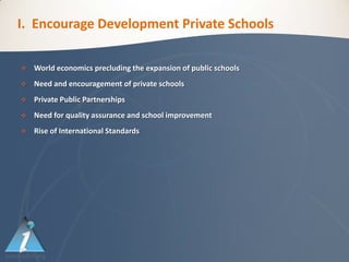 I. Encourage Development Private Schools

   World economics precluding the expansion of public schools
   Need and encouragement of private schools
   Private Public Partnerships
   Need for quality assurance and school improvement
   Rise of International Standards
 