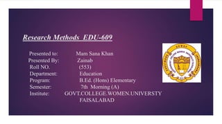 Research Methods EDU-609
Presented to: Mam Sana Khan
Presented By: Zainab
Roll NO. (553)
Department: Education
Program: B.Ed. (Hons) Elementary
Semester: 7th Morning (A)
Institute: GOVT.COLLEGE.WOMEN.UNIVERSTY
FAISALABAD
 