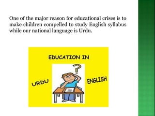 One of the major reason for educational crises is to
make children compelled to study English syllabus
while our national language is Urdu.
 