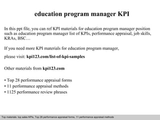 education program manager KPI 
In this ppt file, you can ref KPI materials for education program manager position 
such as education program manager list of KPIs, performance appraisal, job skills, 
KRAs, BSC… 
If you need more KPI materials for education program manager, 
please visit: kpi123.com/list-of-kpi-samples 
Other materials from kpi123.com 
• Top 28 performance appraisal forms 
• 11 performance appraisal methods 
• 1125 performance review phrases 
Top materials: top sales KPIs, Top 28 performance appraisal forms, 11 performance appraisal methods 
Interview questions and answers – free download/ pdf and ppt file 
 