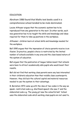 EDUCATION<br />Abraham 1986 found that Maths text books used in a comprehensive school tended to be male dominated.<br />Louise Althuser argues that the economic system has to be reproduced from one generation to the next. In other words, each new generation has to be taught the skills and knowledge and ideas required for them to take up positions in the workplace.<br />Althusser- children learn at school skills and knowledge needed for the workplace.<br />Ball 1990 argues that the impression of choice parents receive is an illusion. In practice, people’s choice is restricted by the limited number of schools available in any area and the class based nature of the system of education.<br />Ball argues that the publication of league tables meant that schools were keen to attract academically able pupils who would boost their results. <br />Ball did not find that working class parents were any less interested in their children’s education than their middle class counterparts. However, they did lack the cultural capital and material resources needed to use the system to their advantage.<br />B. Bernstein 1972 came up with the idea of two codes in the way we speak- restricted code e.g. shorthand speech ‘she saw it’ and the elaborated code e.g. The young girl saw the colourful ball.’ School uses the elaborated code which working class pupils are not used to.<br />Bhatti 1999 found in a study of Asian parents that they were very concerned about their children’s education and many of the girls had ambitious career aspirations. The girls were more likely to leave education because low household income forced them to find paid work than because the family did not value education.<br />Blackledge and Hunt= criticise Willis’ studies saying his study was focused on 12 pupils- you can not generalise  and other school subcultures have been ignored. <br />Blackstone and Mortimore 1994- found that working class parents may have less time to visit the school because of demands of their jobs- they are also put off visiting the school by the way teachers interact with them. <br />Bowles and Gintis 1976 education operates in the interests of those who control the work force- capitalist class.<br />Bowles and Gintis found that the students who were more conformist received higher grades than those who were creative and independent.<br />Bowles and Gintis reject the functionalist view that capitalist societies are meritocratic, providing genuine equality of opportunity. The children of the wealthy and powerful obtain high qualifications and well rewarded jobs irrespective of their abilities. The education system disguises it with the myth of meritocracy.<br />Pierre Bourdieu 1986 schools are the natural habitat of the middle and upper classes. They reflect their interests values and beliefs. The working class is like a fish out of water.<br />Bron at al 1997 argues that there is little correspondence between work and education. Much modern work requires team work, while the exam system still stresses individual competition.<br />Bernard Voard 1971- schools make black children feel inferior e.g. west Indian children are told their way of speaking is inferior, the word white is associated with good and black evil and the content of education  tends to ignore black people. <br />Colley= 1998 claimed that despite all the social changes in recent decades, traditional definitions of masculinity and femininity still are widespread.<br />Connell- coined the term hegemonic masculinity.<br />Davis and Moore believe that the most talented gain high qualifications which lead to functionally important jobs with high rewards. <br />J. Douglas 1967 stressed the importance of parental attitudes in determining educational success.<br />Dukheim= saw the major function of education as the transmission of society’s norms and values.<br />Durkeim assumes that the norms and values promoted in schools are those of society as a whole rather than those of powerful groups.<br />Eichler: the education system contributed to the way women saw their primary adult role in terms of the private sphere of the family. Traditional assumptions about masculinity and femininity continue to influence both family and work relationships.<br />Feinstein 2002 used data from the National Child Development survey and discovered that the most important factor affecting achievement was the extent to which parents encouraged and supported their children. <br />Becky Francis 2000 argues that gender divisions in terms of subject choice are actually getting stronger with fewer women going on to I.T. and pure science degrees than ten years earlier. <br />Becky Francis 2000 argues that a combination of the career ambitions of girls and the culture of laddish masculinity are the main reasons for females overtaking males in schooling. <br />Fuller 1984 argues against the self fulfilling prophecy- he found that black girls in a comprehensive school resented the negative stereotypes associated with being black and female and tried to prove people wrong.<br />Gaine and George 1999 attack Bernstein’s arguments- they argue there is not a clear working class today and he has oversimplified things. <br />Gilborn and Mirza 2000 argue that African- Caribbean groups get more encouragement than other groups to stay in education.<br />Hargreaves= believes that most schools fail to transmit shared values.<br />D. Hargreaves- and Lacey found sub cultures were academic values are rejected and any form of learning was rejected which the school tried to put forward. <br />S. Harris et al 1993 found that boys are thought to be suffering increasingly from low self esteem and poor motivation, girls are more willing to do homework and spend more time on it and gives give more though to their futures and to the importance of qualifications in achievement of this whereas boys do not seem so concerned. <br />Hasley, Heath and Ridge 1980 showed that a high percentage of working class children 75% left school at the first possible opportunity<br />Kelly 1987 identifies how Science is more masculine- the way the subject is packaged makes them more masculine. The examples used in text books and by teachers tend to be linked to boys’ experiences such as football and cars. <br />Lawton 1989= National Curriculum is too bureaucratic, it centralised power and it did not affect private schools so only the rich were provided with a choice.<br />MacNeil 1988 argued that the National Curriculum was based on white culture and that it excluded cultural imput from ethnic minorities e.g. language component placed emphasis on European languages or in Literature, Black writers were ignored and traditional English writers like Shakespeare were studied. <br />Mac an Ghaill 1994= established 4 different groups: Macho Lads, Academic Achievers, The New Enterprisers and the Real Englishmen.<br />Mac an Ghaill- the Macho lads were into the three F’s!<br />Mac an Ghaill- the Real Englishman were under pressure to be effortless achievers and reject a good work ethic. <br />Mitsos and Browne 1998 said girls have improved due to the women’s movement and feminism having raised their expectations and self esteem of women. Sociologists have drawn attention to some of the disadvantages faced by girls. As a result, equal opportunities programmes have been developed.<br />Mitsos and Browne accept that the boys are underachieving because teachers are less strict with boys, tolerating a lower standard of work and missing of deadlines. Also, boys are more likely to disrupt classes. They are more likely to be sent out of the classroom and expelled from school. <br />Norman (just a bunch of girls) In early years teaching, female roles related to mother /carer are influenced.<br />Norman 1988 argues that before children start school sex stereotyping has begun. <br />Parsons- ‘Education   is a bridge’<br />Parsons =‘emancipation of the child from primary attachment to the family.’<br />Parsons ‘ It is fair to give differential rewards for the different levels of achievement, so long as there has been fair access to opportunity and fair that these rewards lead on to higher order opportunities for the successful.’<br />Pilkington 1997 argues that cultural explanations should be treated with caution: There are not clear boundaries between ethnic minority groups. There is a great deal of difference within ethnic minority groups. <br />Rosenthal and Jacobson 1968- (Pygmalion in the classroom) self fulfilling prophecy= conducted a survey in the USA where they pointed out some pupils who should have rapid intellectual growth.<br />Sharpe 1976 found that working class girls were concerned with love marriage, husbands, children, jobs in that order. However, in the 1990s Sharpe repeated the research and found that the girls’ priorities had changed.<br />Smith and Noble 1995 reassert the importance of material factors in influencing class differences in educational achievement e.g. having money allows parents to provide educational toys and books. <br />Smith and Tomlinson 1989 studied 18 comprehensive schools and found that ethnic minority students who went to good schools would do as well as white students in these schools. However they have been criticised as there sample of schools was low and not nationally representative. <br />Spender 1983 argues that the curriculum was still geared towards the needs and interests of boys so to render girls invisible.<br />Spender 1983 claims that male dominance in society is the cause of the girls’ difficulties in education but schools help to reinforce that dominance. <br />Stanworth in 1981 found that A level pupils underestimated girls’ academic performance and teachers  saw female futures in terms of marriage<br />Stanworth 1983 found that teachers held stereotypical views of what the female pupils would be doing in the future. <br />Woods-despite the National Curriculum, a gendered curriculum still exists.<br />Mahony 1985 argues that girls are frequently marginalised in the classroom by boys and teachers.<br />Taylor 1981 points out that many teachers are actively concerned to develop a fair policy towards ethnic minority groups.<br />Treneman- Will the boys who can’t read still end up as the men on top? The pay gap between men and women still, for example reveals an average 20% difference over an individual’s lifetime.<br />Toyna and Carrington- 1990 also point out that the r.e. of the national curriculum had to reflect the dominance of the Christian religion.<br />Warrington And Young 2000 claim that male and female aspirations still reflected traditional gender roles<br />Weiner, Arnot and David 1997 are sceptical about the sudden discovery of male underachievement. They say the failure to celebrate girls’ achievement is part of a backlash against female success as men feel threatened by the possibility of women becoming equal. <br />Willis 1977 shows that many pupils do not accept the hidden curriculum in schools. They have little respect for teachers or school rules. <br />Willis 1977 accepts the Marxist view that education is closely linked to the needs of capitalism but he does not believe there is a simple and direct relationship between education and the economy. <br />Willis argues that there is a counter school culture- pupils avoid going to lessons and challenge authority by smoking and misbehaving. Does this really show conformity as described by Bowles and Gintis.<br />Wilkinson- Women’s aspirations and their image of themselves have profoundly altered in the past quarter of a century.’<br />Gordon- although teachers praised girls’ efforts, they reported finding boys more interesting to teach and gave them more time and effort to motivate and retain their attention.<br />