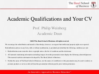 Academic Qualifications and Your CV
Prof. Philip Weinberg
Academic Dean
©2015 The Basel School of Business. All rights reserved.
We encourage the redistribution and transfer of knowledge; however, we request that intellectual property rights are respected.
Redistribution and use in any form, with or without modification, is permitted provided that the following conditions are met:
1. Redistributions must retain the above copyright notice, this list of conditions and the disclaimer.
2. All materials mentioning information (including images) from this presentation must display the following acknowledgement:
This material includes information developed by The Basel School of Business.
3. Neither the name of The Basel School of Business, nor the names of contributors to this presentation may be used to endorse or
promote products or services derived from this presentation without specific prior written permission.
An Innovative Approach to Business Education™
 