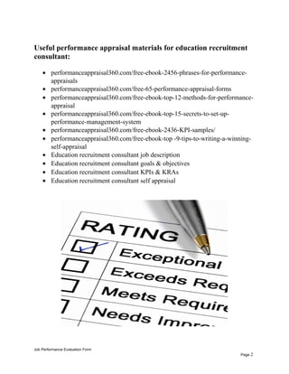 Useful performance appraisal materials for education recruitment
consultant:
• performanceappraisal360.com/free-ebook-2456-phrases-for-performance-
appraisals
• performanceappraisal360.com/free-65-performance-appraisal-forms
• performanceappraisal360.com/free-ebook-top-12-methods-for-performance-
appraisal
• performanceappraisal360.com/free-ebook-top-15-secrets-to-set-up-
performance-management-system
• performanceappraisal360.com/free-ebook-2436-KPI-samples/
• performanceappraisal360.com/free-ebook-top -9-tips-to-writing-a-winning-
self-appraisal
• Education recruitment consultant job description
• Education recruitment consultant goals & objectives
• Education recruitment consultant KPIs & KRAs
• Education recruitment consultant self appraisal
Job Performance Evaluation Form
Page 2
 