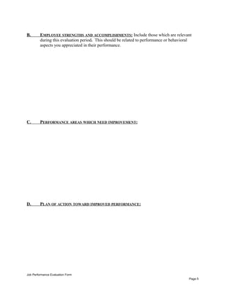 B. EMPLOYEE STRENGTHS AND ACCOMPLISHMENTS: Include those which are relevant
during this evaluation period. This should be related to performance or behavioral
aspects you appreciated in their performance.
C. PERFORMANCE AREAS WHICH NEED IMPROVEMENT:
D. PLAN OF ACTION TOWARD IMPROVED PERFORMANCE:
Job Performance Evaluation Form
Page 6
 