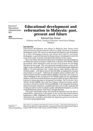 Journal of
Educational                          Educational development and
Administration
36,5
                                     reformation in Malaysia: past,
                                          present and future
462
                                                                  Rahimah Haji Ahmad
                                         Professor and Dean, Faculty of Education, University of Malaya,
                                                                    Malaysia

                                    Introduction
                                    Educational development and reform in Malaysia have always been
                                    characterized by the government’s efforts to adapt education to national
                                    development needs. The essence of educational development and reformation,
                                    as in other developing countries, has always been (and is) curriculum
                                    development, to provide education for human resource development to meet the
                                    needs of the social, economic and political development of the country.
                                       Moral and values education has always been recognized and acknowledged in
                                    the Malaysian school curriculum. It dates back to the time of the British colonial
                                    government, when missionary work was one of the reasons for providing
                                    education for the people. The curriculum had included Scripture as one of the
                                    subjects at the secondary level, and ethics for the non-Christian pupils. Mukherjee
                                    (1986, p. 151) states that there were “weekly slots on ‘ethics’ (given) to their non-
                                    Christian pupils…with liberal extracts from the Bible accompanied by frequent
                                    exhortations to ‘be good’”. Following the English school tradition then, the
                                    National School System included Islamic Religious Education, then known as
                                    Agama (Religion) in the curriculum for the Muslim pupils. For the non-Muslim
                                    students, some form of moral education was given in place of Agama. More fervor
                                    is given to values education in the present curriculum. The Kurikulum Baru
                                    Sekolah Rendah (KBSR), that is the New Primary School Curriculum, and the
                                    Kurikulum Bersepadu Sekolah Menengah (KBSM), or the Integrated Secondary
                                    School Curriculum, which have completed their first cycle recently, emphasize the
                                    teaching of values in order to enhance quality individual development, as well as
                                    creating Malaysian citizens of the future, through education.
                                       This paper will briefly outline educational development from the time of
                                    independence, followed by a discussion on the current educational reforms
                                    beginning in 1980s. Highlights will be made on the development of values
                                    education in the curriculum, particularly the importance given to it in the new
                                    curriculum being implemented.


Journal of Educational              This paper is an adapted and improved version of a paper, “Educational development in
Administration,                     Malaysia: the dilemma of values education”, presented in the 8th International Intervisitation
Vol. 36 No. 5, 1998, pp. 462-475,
© MCB University Press, 0957-8234
                                    Program (IIEP 94), held at OISE Toronto, and SUNY Buffalo, 15-27 May 1994.
 