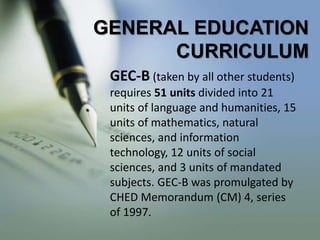 GENERAL EDUCATION
CURRICULUM
GEC-B (taken by all other students)
requires 51 units divided into 21
units of language and humanities, 15
units of mathematics, natural
sciences, and information
technology, 12 units of social
sciences, and 3 units of mandated
subjects. GEC-B was promulgated by
CHED Memorandum (CM) 4, series
of 1997.
 