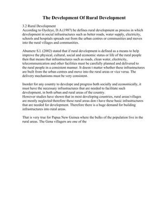 The Development Of Rural Development
3.2 Rural Development
According to Oyeleye, D.A.(1987) he defines rural development as process in which
development in social infrastructures such as better roads, water supply, electricity,
schools and hospitals spreads out from the urban centres or communities and moves
into the rural villages and communities.
Abumere S.I. (2002) stated that if rural development is defined as a means to help
improve the physical, cultural, social and economic status or life of the rural people
then that means that infrastructures such as roads, clean water, electricity,
telecommunication and other facilities must be carefully planned and delivered to
the rural people in a consistent manner. It doesn t matter whether these infrastructures
are built from the urban centres and move into the rural areas or vice versa. The
delivery mechanisms must be very consistent.
Inorder for any country to develope and progress both socially and economically, it
must have the necessary infrastructures that are needed to facilitate such
development, in both urban and rural areas of the country.
However studies have shown that in most developing countries, rural areas/villages
are mostly neglected therefore these rural areas don t have these basic infrastructures
that are needed for development. Therefore there is a huge demand for building
infrastructures into rural areas.
That is very true for Papua New Guinea where the bulks of the population live in the
rural areas. The Gena villagers are one of the
 